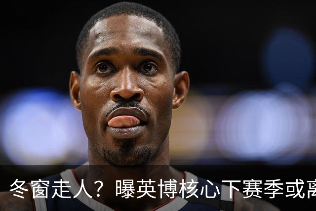 冬窗走人？曝英博核心下赛季或离队，合同仅剩半年，离队原因曝光