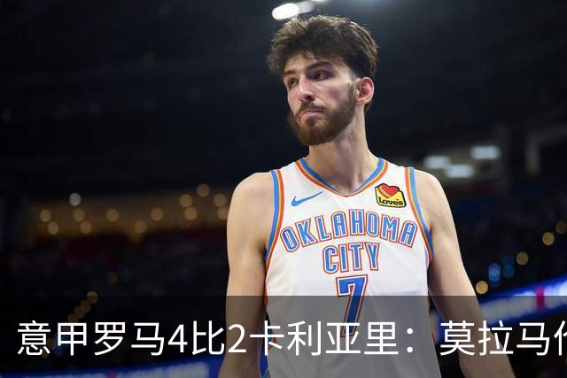 意甲罗马4比2卡利亚里：莫拉马伦替补建功，加斯佩里尼的轮换赌赢了