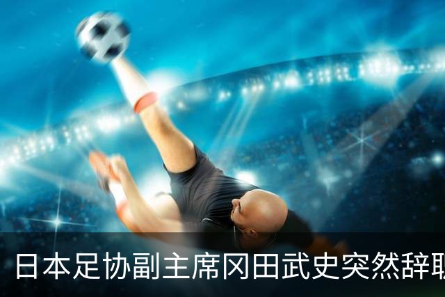 日本足协副主席冈田武史突然辞职 因反对亚足联支持因凡蒂诺
