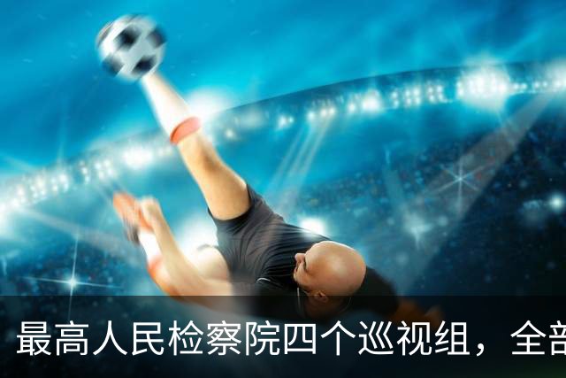 最高人民检察院四个巡视组，全部完成进驻