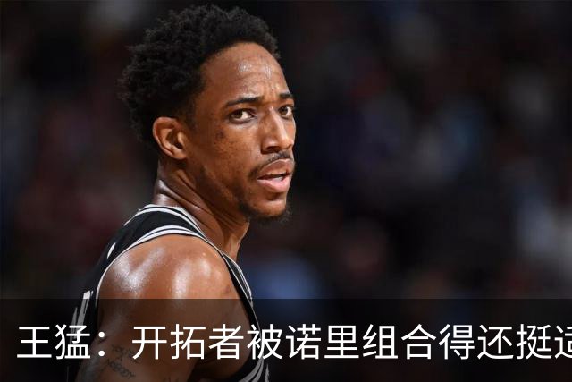 王猛：开拓者被诺里组合得还挺适配 小杨机会和时间更有限了