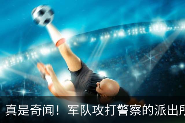 真是奇闻！军队攻打警察的派出所，最后竟遭惨败，警察却零伤亡！