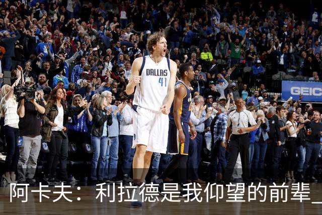 阿卡夫：利拉德是我仰望的前辈 能和他聊天沟通的感觉很棒