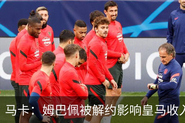 马卡：姆巴佩被解约影响皇马收入，俱乐部受到的影响难以估量